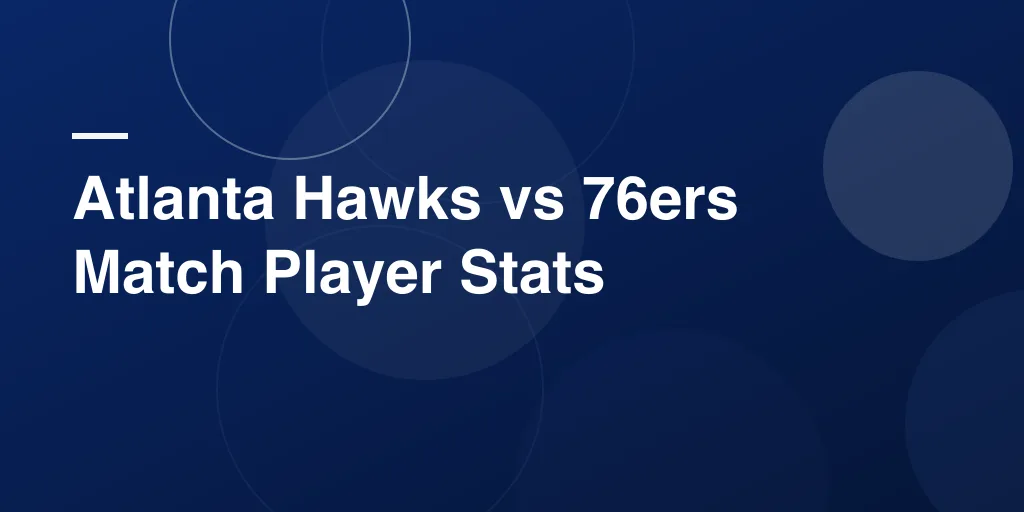Atlanta Hawks vs 76ers Match Player Stats: Complete Eastern Conference Showdown
