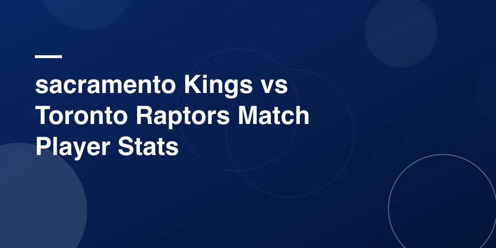 sacramento Kings vs Toronto Raptors Match Player Stats – Full Game Breakdown, Highlights & Standout Performers